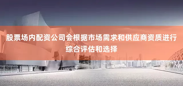 股票场内配资公司会根据市场需求和供应商资质进行综合评估和选择