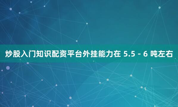 炒股入门知识配资平台外挂能力在 5.5 - 6 吨左右